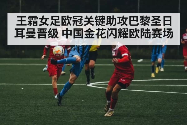 王霜女足欧冠关键助攻巴黎圣日耳曼晋级 中国金花闪耀欧陆赛场