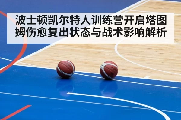 波士顿凯尔特人训练营开启塔图姆伤愈复出状态与战术影响解析