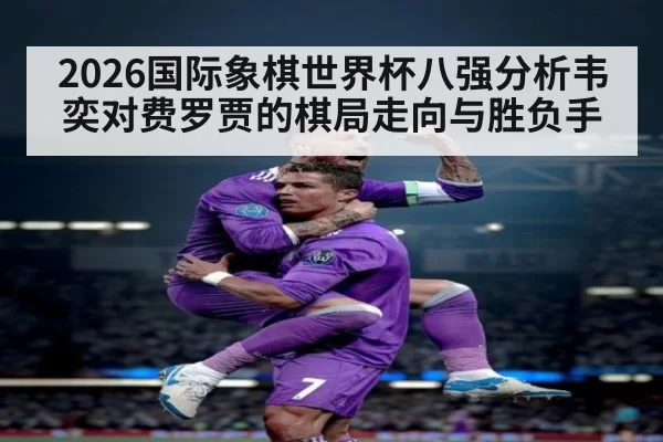 2026国际象棋世界杯八强分析韦奕对费罗贾的棋局走向与胜负手